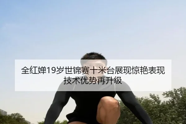 全红婵19岁世锦赛十米台展现惊艳表现 技术优势再升级